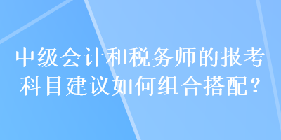 中級會計和稅務師的報考科目建議如何組合搭配？