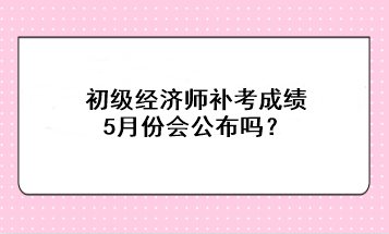 初級經濟師補考成績5月份會公布嗎？