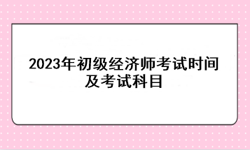 2023年初級經(jīng)濟(jì)師考試時間及考試科目