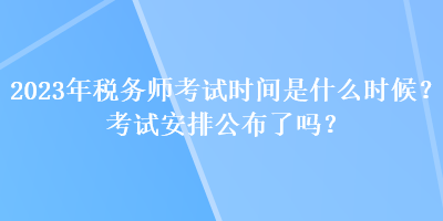 2023年稅務(wù)師考試時間是什么時候？考試安排公布了嗎？