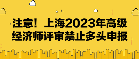 注意！上海2023年高級經(jīng)濟(jì)師評審禁止多頭申報！