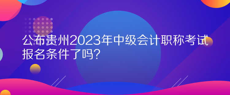 公布貴州2023年中級會計職稱考試報名條件了嗎？