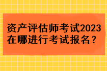 資產(chǎn)評估師考試2023在哪進行考試報名？