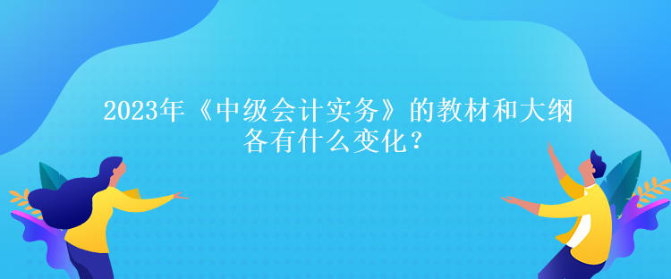 2023年《中級會計實務》的教材和大綱各有什么變化？