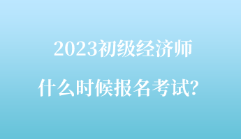 2023初級經(jīng)濟(jì)師什么時候報名考試？