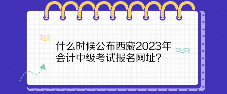 什么時(shí)候公布西藏2023年會(huì)計(jì)中級(jí)考試報(bào)名網(wǎng)址？