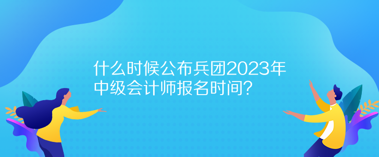 什么時候公布兵團2023年中級會計師報名時間？