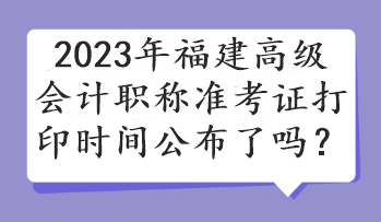 2023年福建高級(jí)會(huì)計(jì)職稱準(zhǔn)考證打印時(shí)間公布了嗎？