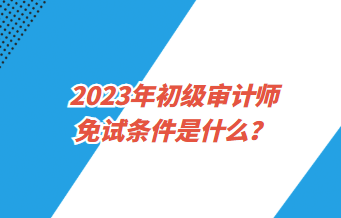 2023年初級(jí)審計(jì)師免試條件是什么？