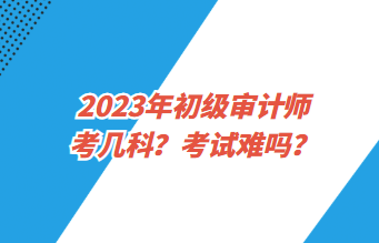 2023年初級審計師考幾科？考試難嗎？