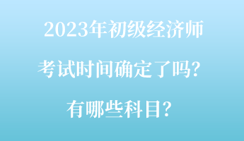 2023年初級(jí)經(jīng)濟(jì)師考試時(shí)間確定了嗎？有哪些科目？