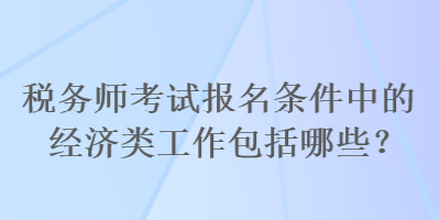 稅務(wù)師考試報(bào)名條件中的經(jīng)濟(jì)類工作包括哪些？