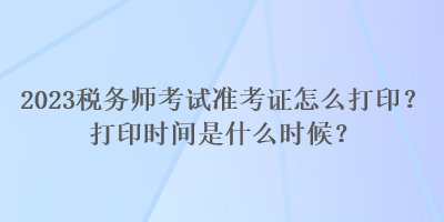 2023稅務(wù)師考試準(zhǔn)考證怎么打?。看蛴r(shí)間是什么時(shí)候？