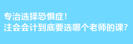 注會會計到底要選哪個老師的課？有選擇恐懼癥的必看！