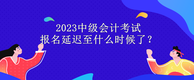 2023中級會計考試報名延遲至什么時候了？