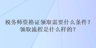 稅務(wù)師資格證領(lǐng)取需要什么條件？領(lǐng)取流程是什么樣的？