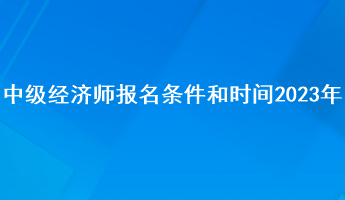 中級(jí)經(jīng)濟(jì)師報(bào)名條件和時(shí)間2023年