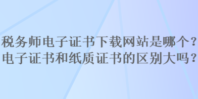 稅務(wù)師電子證書下載網(wǎng)站是哪個(gè)？電子證書和紙質(zhì)證書的區(qū)別大嗎？