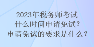 2023年稅務師考試什么時間申請免試？申請免試的要求是什么？