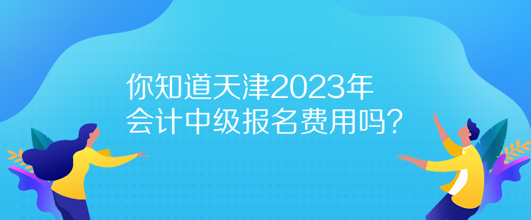 你知道天津2023年會計中級報名費用嗎？