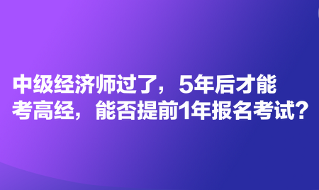 中級經濟師過了，5年后才能考高經，能否提前1年報名考試？