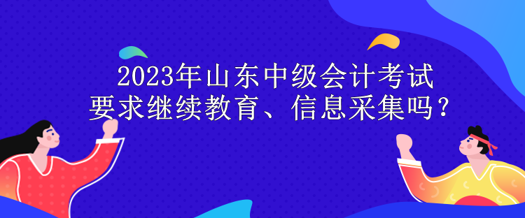 2023年山東中級(jí)會(huì)計(jì)考試要求繼續(xù)教育、信息采集嗎？