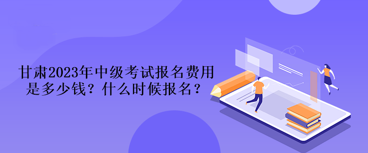 甘肅2023年中級(jí)考試報(bào)名費(fèi)用是多少錢？什么時(shí)候報(bào)名？