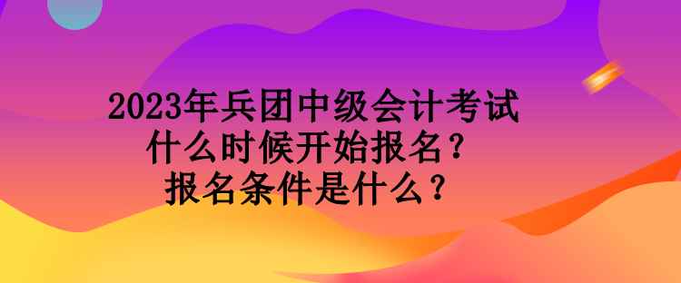 2023年兵團中級會計考試什么時候開始報名？報名條件是什么？