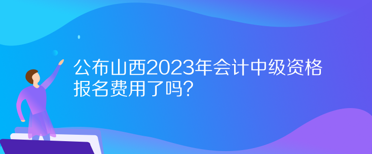 公布山西2023年會計(jì)中級資格報(bào)名費(fèi)用了嗎？