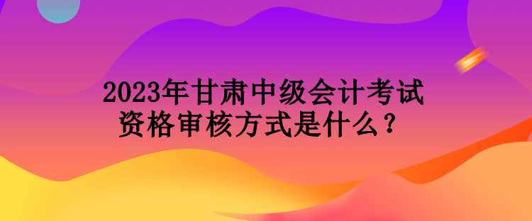 2023年甘肅中級(jí)會(huì)計(jì)考試資格審核方式是什么？