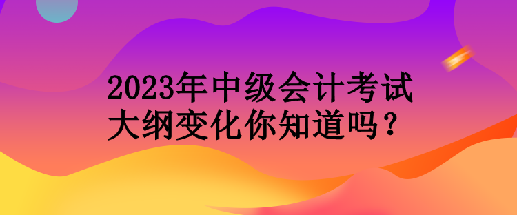 2023年中級會計考試大綱變化你知道嗎？