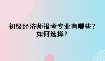 初級經(jīng)濟(jì)師報考專業(yè)有哪些？如何選擇？