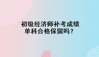 初級經(jīng)濟(jì)師補(bǔ)考成績單科合格保留嗎？