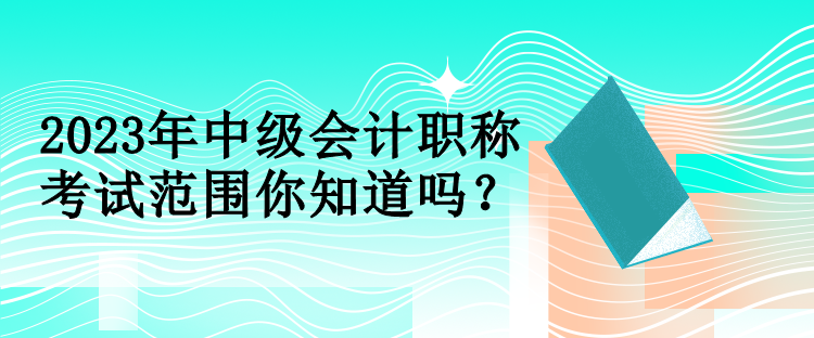 2023年中級會計(jì)職稱考試范圍你知道嗎？