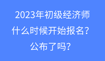 2023年初級經(jīng)濟師什么時候開始報名？公布了嗎？