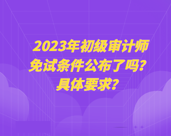 2023年初級(jí)審計(jì)師免試條件公布了嗎？具體要求？