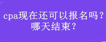 cpa現(xiàn)在還可以報名嗎？哪天結束？