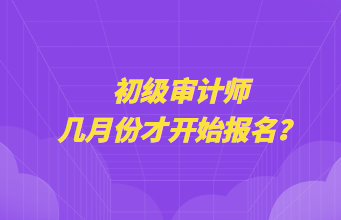 初級(jí)審計(jì)師幾月份才開(kāi)始報(bào)名？