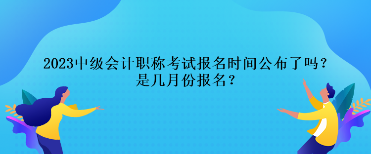 2023中級會計職稱考試報名時間公布了嗎？是幾月份報名？