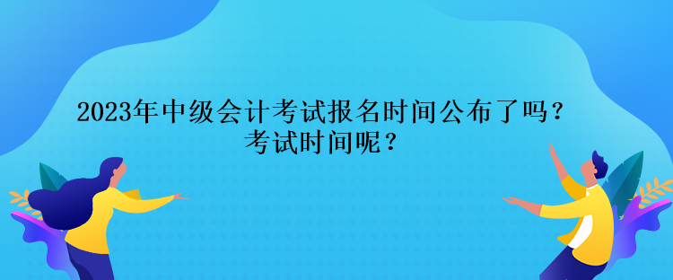 2023年中級會計(jì)考試報(bào)名時間公布了嗎？考試時間呢？