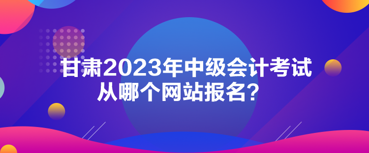 甘肅2023年中級會(huì)計(jì)考試從哪個(gè)網(wǎng)站報(bào)名？