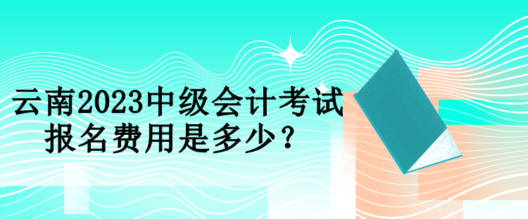 云南2023中級會計考試報名費用是多少？