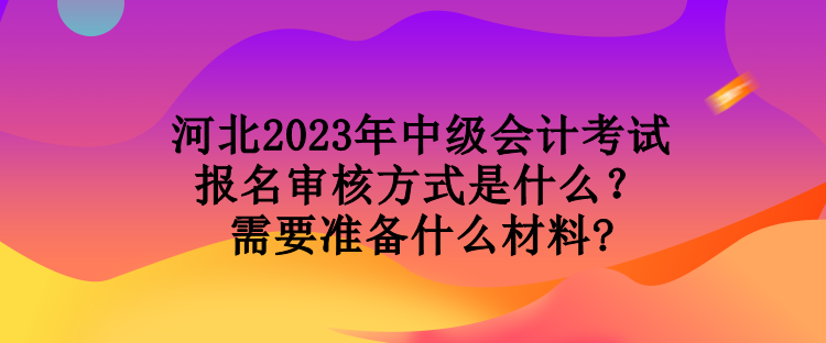 河北2023年中級會計(jì)考試報(bào)名審核方式是什么？需要準(zhǔn)備什么材料?