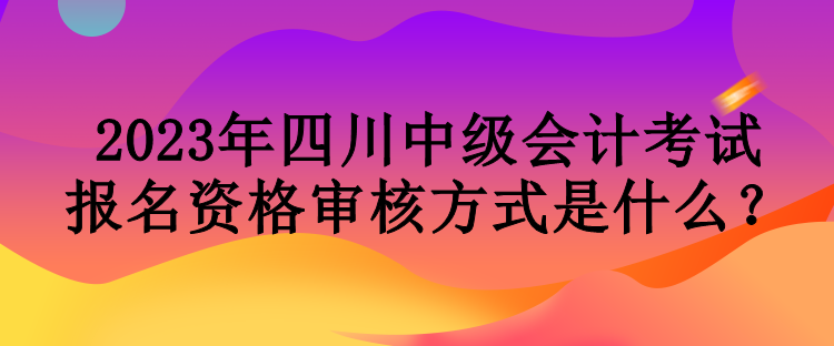 2023年四川中級會計考試報名資格審核方式是什么？