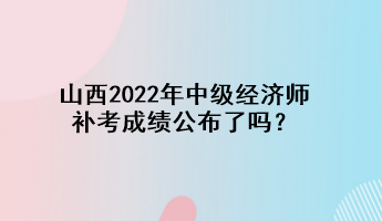 山西2022年中級(jí)經(jīng)濟(jì)師補(bǔ)考成績(jī)公布了嗎？