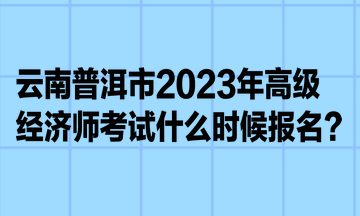 云南普洱市2023年高級(jí)經(jīng)濟(jì)師考試什么時(shí)候報(bào)名？