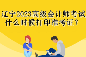 遼寧2023高級(jí)會(huì)計(jì)師考試什么時(shí)候打印準(zhǔn)考證？