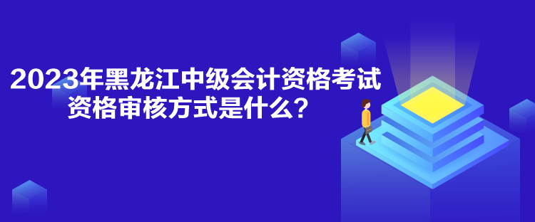 2023年黑龍江中級會計資格考試資格審核方式是什么？