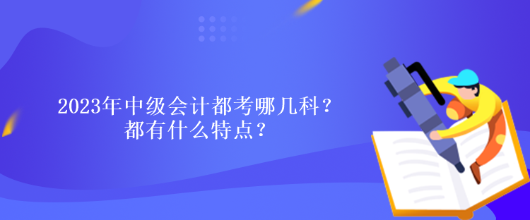 2023年中級會計(jì)都考哪幾科？都有什么特點(diǎn)？