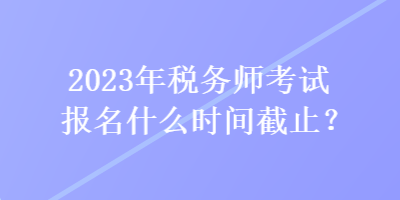 2023年稅務(wù)師考試報(bào)名什么時(shí)間截止？